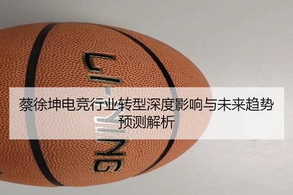 蔡徐坤电竞行业转型深度影响与未来趋势预测解析