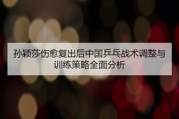 孙颖莎伤愈复出后中国乒乓战术调整与训练策略全面分析